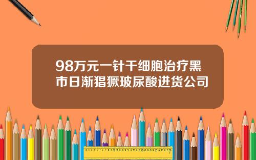 98万元一针干细胞治疗黑市日渐猖獗玻尿酸进货公司