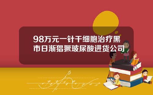 98万元一针干细胞治疗黑市日渐猖獗玻尿酸进货公司