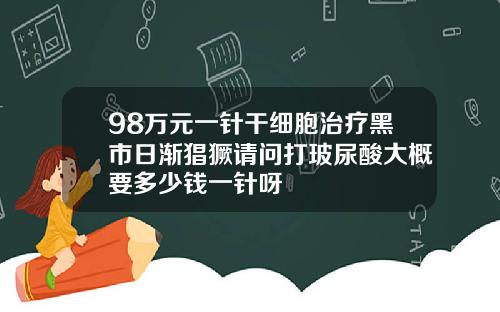98万元一针干细胞治疗黑市日渐猖獗请问打玻尿酸大概要多少钱一针呀