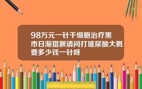 98万元一针干细胞治疗黑市日渐猖獗请问打玻尿酸大概要多少钱一针呀