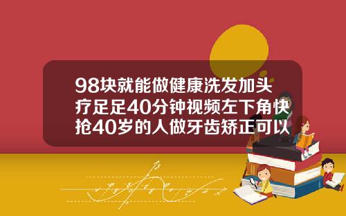 98块就能做健康洗发加头疗足足40分钟视频左下角快抢40岁的人做牙齿矫正可以吗视频