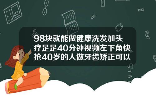 98块就能做健康洗发加头疗足足40分钟视频左下角快抢40岁的人做牙齿矫正可以吗视频