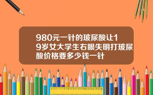 980元一针的玻尿酸让19岁女大学生右眼失明打玻尿酸价格要多少钱一针