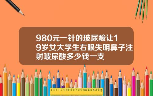 980元一针的玻尿酸让19岁女大学生右眼失明鼻子注射玻尿酸多少钱一支