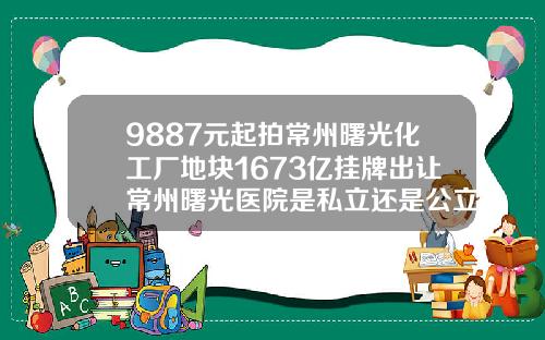 9887元起拍常州曙光化工厂地块1673亿挂牌出让常州曙光医院是私立还是公立