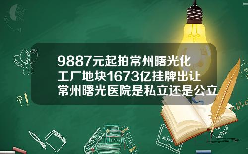 9887元起拍常州曙光化工厂地块1673亿挂牌出让常州曙光医院是私立还是公立