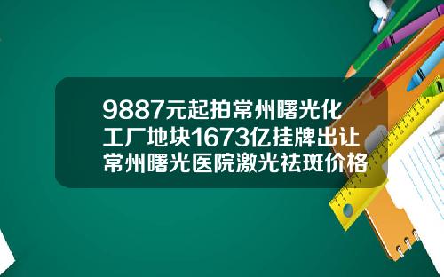 9887元起拍常州曙光化工厂地块1673亿挂牌出让常州曙光医院激光祛斑价格