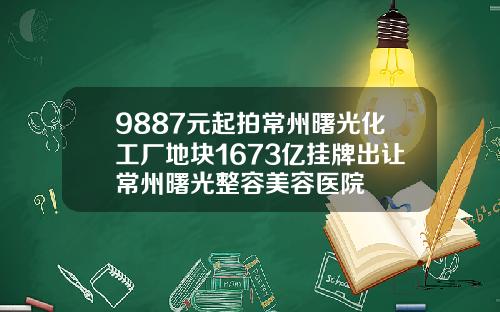9887元起拍常州曙光化工厂地块1673亿挂牌出让常州曙光整容美容医院