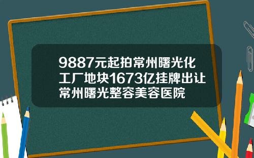9887元起拍常州曙光化工厂地块1673亿挂牌出让常州曙光整容美容医院