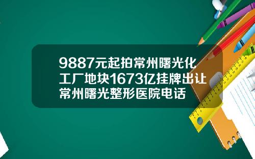 9887元起拍常州曙光化工厂地块1673亿挂牌出让常州曙光整形医院电话