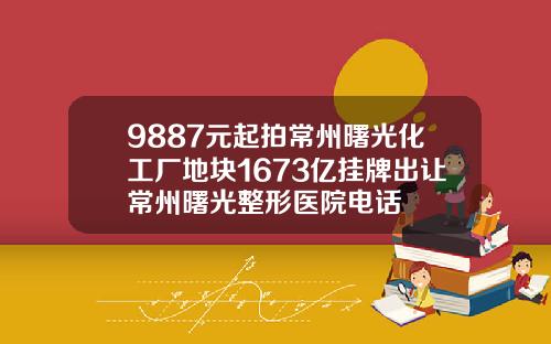 9887元起拍常州曙光化工厂地块1673亿挂牌出让常州曙光整形医院电话