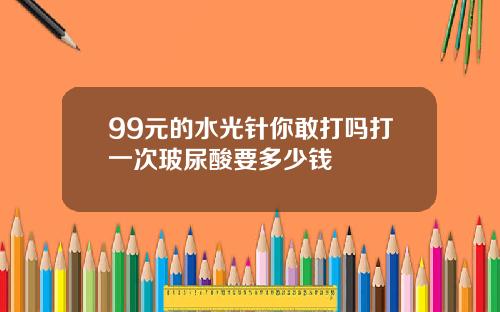 99元的水光针你敢打吗打一次玻尿酸要多少钱