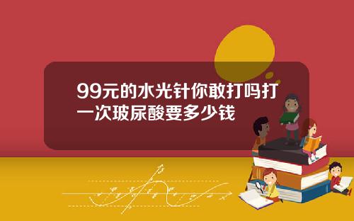 99元的水光针你敢打吗打一次玻尿酸要多少钱