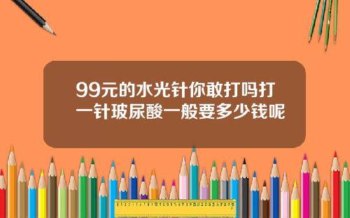 99元的水光针你敢打吗打一针玻尿酸一般要多少钱呢