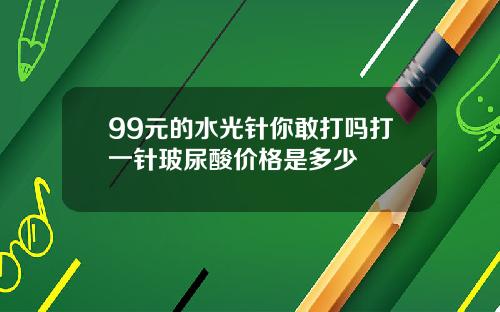 99元的水光针你敢打吗打一针玻尿酸价格是多少