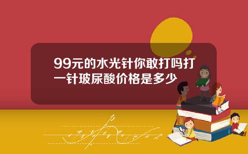 99元的水光针你敢打吗打一针玻尿酸价格是多少