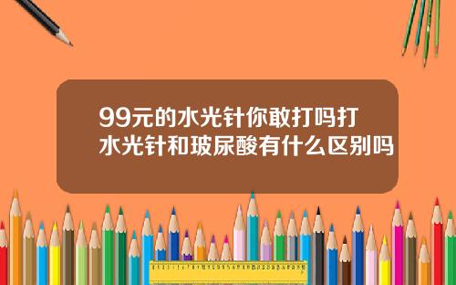 99元的水光针你敢打吗打水光针和玻尿酸有什么区别吗