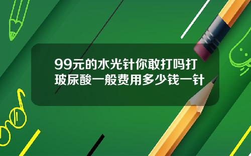 99元的水光针你敢打吗打玻尿酸一般费用多少钱一针