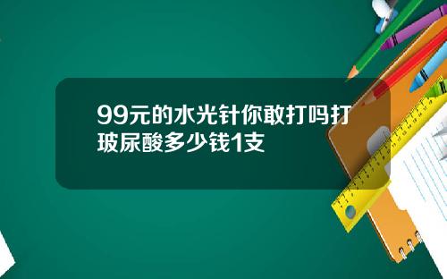 99元的水光针你敢打吗打玻尿酸多少钱1支