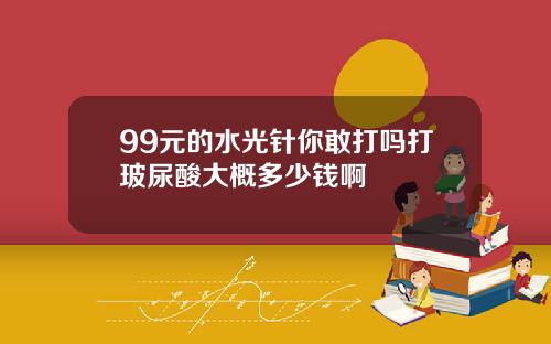 99元的水光针你敢打吗打玻尿酸大概多少钱啊
