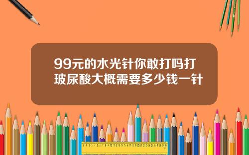 99元的水光针你敢打吗打玻尿酸大概需要多少钱一针