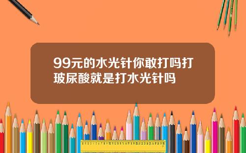 99元的水光针你敢打吗打玻尿酸就是打水光针吗