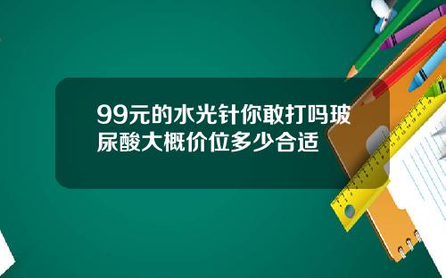 99元的水光针你敢打吗玻尿酸大概价位多少合适