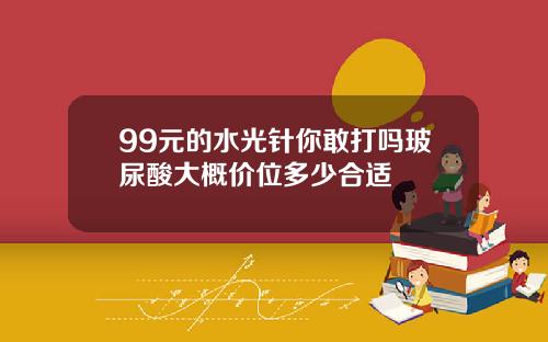 99元的水光针你敢打吗玻尿酸大概价位多少合适