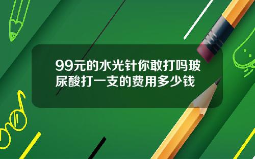 99元的水光针你敢打吗玻尿酸打一支的费用多少钱