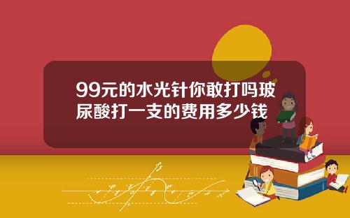 99元的水光针你敢打吗玻尿酸打一支的费用多少钱