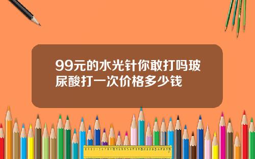 99元的水光针你敢打吗玻尿酸打一次价格多少钱