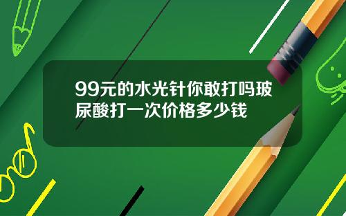 99元的水光针你敢打吗玻尿酸打一次价格多少钱