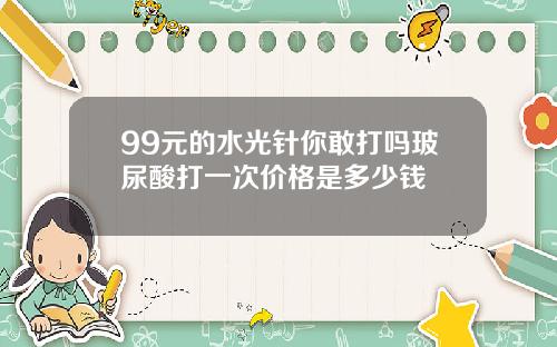 99元的水光针你敢打吗玻尿酸打一次价格是多少钱