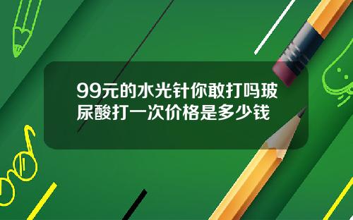 99元的水光针你敢打吗玻尿酸打一次价格是多少钱