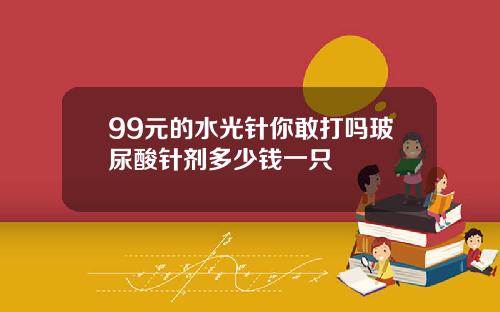 99元的水光针你敢打吗玻尿酸针剂多少钱一只