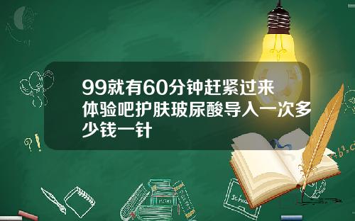 99就有60分钟赶紧过来体验吧护肤玻尿酸导入一次多少钱一针