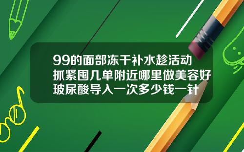 99的面部冻干补水趁活动抓紧囤几单附近哪里做美容好玻尿酸导入一次多少钱一针