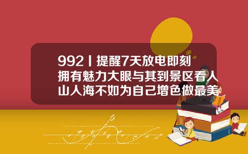 992丨提醒7天放电即刻拥有魅力大眼与其到景区看人山人海不如为自己增色做最美风景