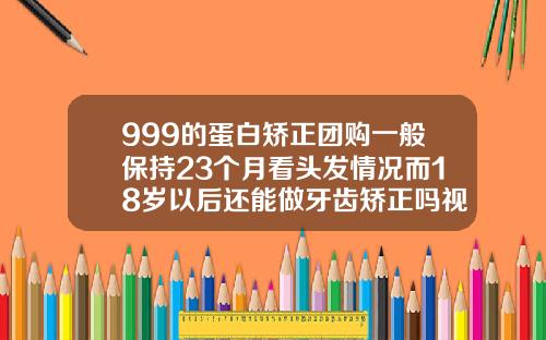 999的蛋白矫正团购一般保持23个月看头发情况而18岁以后还能做牙齿矫正吗视频