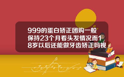 999的蛋白矫正团购一般保持23个月看头发情况而18岁以后还能做牙齿矫正吗视频