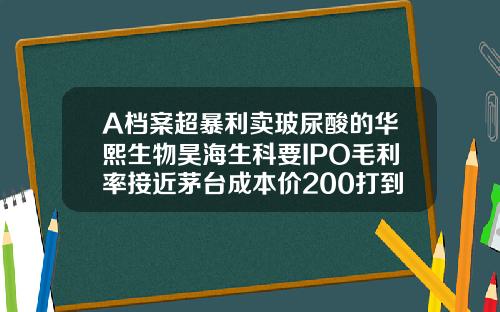 A档案超暴利卖玻尿酸的华熙生物昊海生科要IPO毛利率接近茅台成本价200打到脸上价格飙涨30倍宝尼达玻尿酸生产厂家地址