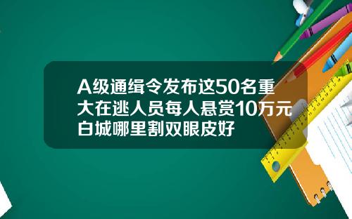 A级通缉令发布这50名重大在逃人员每人悬赏10万元白城哪里割双眼皮好
