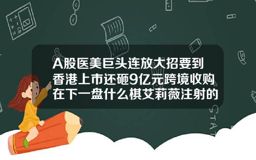 A股医美巨头连放大招要到香港上市还砸9亿元跨境收购在下一盘什么棋艾莉薇注射的玻尿酸