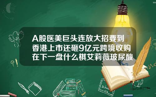A股医美巨头连放大招要到香港上市还砸9亿元跨境收购在下一盘什么棋艾莉薇玻尿酸型号价格