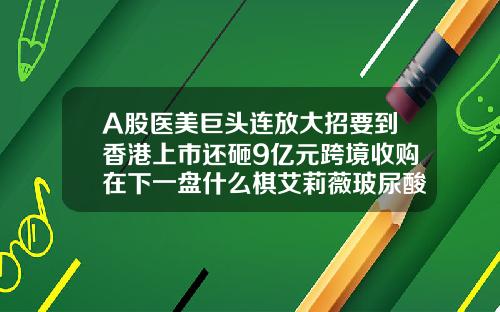 A股医美巨头连放大招要到香港上市还砸9亿元跨境收购在下一盘什么棋艾莉薇玻尿酸型号价格