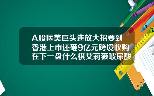 A股医美巨头连放大招要到香港上市还砸9亿元跨境收购在下一盘什么棋艾莉薇玻尿酸多少钱