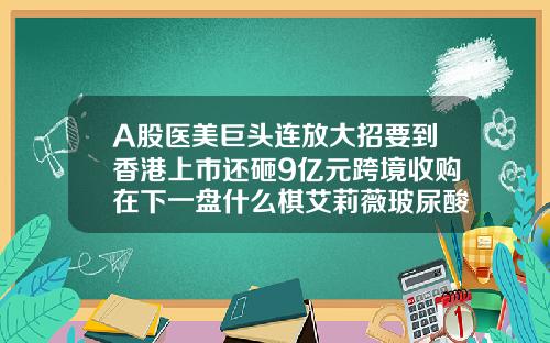A股医美巨头连放大招要到香港上市还砸9亿元跨境收购在下一盘什么棋艾莉薇玻尿酸多少钱