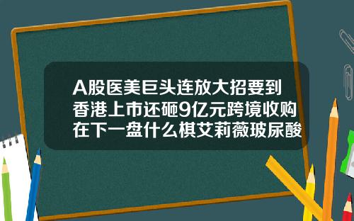 A股医美巨头连放大招要到香港上市还砸9亿元跨境收购在下一盘什么棋艾莉薇玻尿酸红盒和紫盒