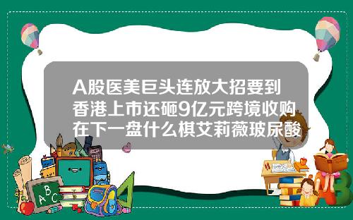 A股医美巨头连放大招要到香港上市还砸9亿元跨境收购在下一盘什么棋艾莉薇玻尿酸红盒和紫盒