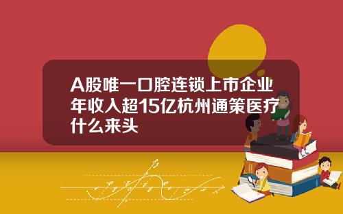 A股唯一口腔连锁上市企业年收入超15亿杭州通策医疗什么来头